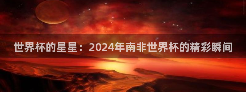 世界杯预选赛赛程时间表:世界杯的星星:2024年南非世界杯的精彩瞬间