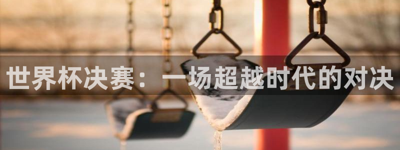 世界杯预选赛:世界杯决赛:一场超越时代的对决